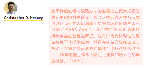 如果我们的唾液检测方法的准确性在更大规模的研究中能够得到证实，那么这种非侵入性方法就可以让我们在人口层面上更容易识别出哪些人已感染了 SARS-CoV-2，也更容易发现血清阳性持续存在的差距在哪里。